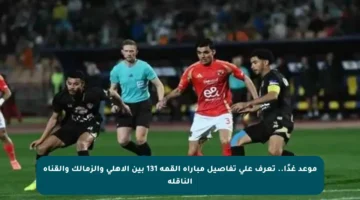 موعد غدًا.. تعرف على تفاصيل مباراة القمة 131 بين الأهلي والزمالك والقناة الناقلة